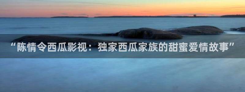 污片丝瓜视频：“陈情令西瓜影视：独家西瓜家族的甜蜜爱情故事”